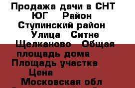 Продажа дачи в СНТ “ЮГ“ › Район ­ Ступинский район › Улица ­ Ситне Щелканово › Общая площадь дома ­ 90 › Площадь участка ­ 8 › Цена ­ 1 600 000 - Московская обл., Ступинский р-н, Ситне-Щелканово п. Недвижимость » Дома, коттеджи, дачи продажа   . Московская обл.